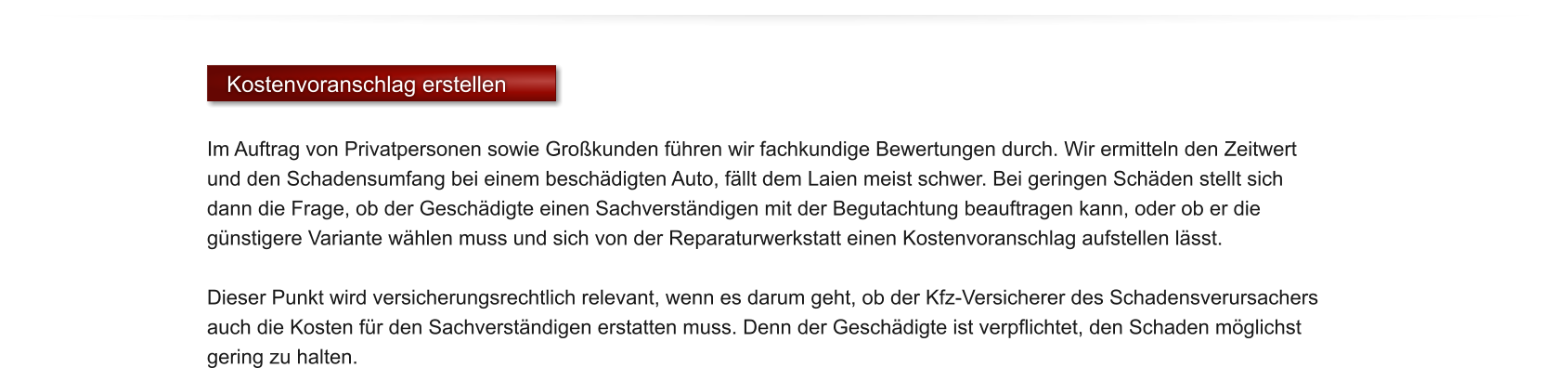 Kostenvoranschlag erstellen  Im Auftrag von Privatpersonen sowie Gro�kunden f�hren wir fachkundige Bewertungen durch. Wir ermitteln den Zeitwert und den Schadensumfang bei einem besch�digten Auto, f�llt dem Laien meist schwer. Bei geringen Sch�den stellt sich dann die Frage, ob der Gesch�digte einen Sachverst�ndigen mit der Begutachtung beauftragen kann, oder ob er die g�nstigere Variante w�hlen muss und sich von der Reparaturwerkstatt einen Kostenvoranschlag aufstellen l�sst.  Dieser Punkt wird versicherungsrechtlich relevant, wenn es darum geht, ob der Kfz-Versicherer des Schadensverursachers auch die Kosten f�r den Sachverst�ndigen erstatten muss. Denn der Gesch�digte ist verpflichtet, den Schaden m�glichst gering zu halten.