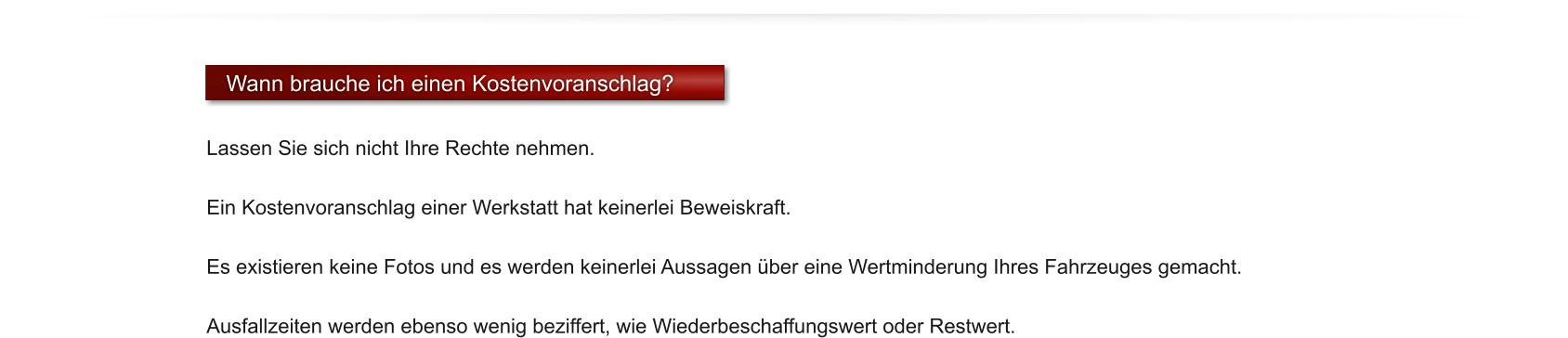 Wann brauche ich einen Kostenvoranschlag?  Lassen Sie sich nicht Ihre Rechte nehmen.   Ein Kostenvoranschlag einer Werkstatt hat keinerlei Beweiskraft.   Es existieren keine Fotos und es werden keinerlei Aussagen �ber eine Wertminderung Ihres Fahrzeuges gemacht.   Ausfallzeiten werden ebenso wenig beziffert, wie Wiederbeschaffungswert oder Restwert.