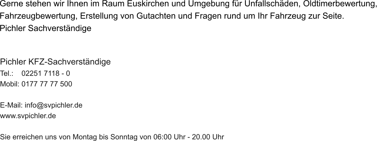Gerne stehen wir Ihnen im Raum Euskirchen und Umgebung f�r Unfallsch�den, Oldtimerbewertung,  Fahrzeugbewertung, Erstellung von Gutachten und Fragen rund um Ihr Fahrzeug zur Seite.  Pichler Sachverst�ndige    Pichler KFZ-Sachverst�ndige Tel.:    02251 7118 - 0 Mobil: 0177 77 77 500  E-Mail: info@svpichler.de www.svpichler.de  Sie erreichen uns von Montag bis Sonntag von 06:00 Uhr - 20.00 Uhr