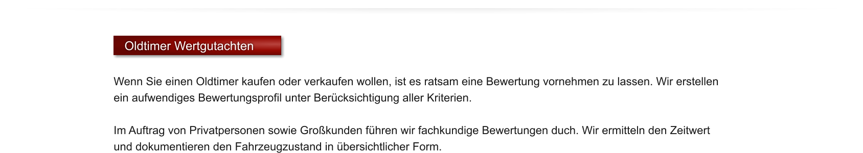 Oldtimer Wertgutachten  Wenn Sie einen Oldtimer kaufen oder verkaufen wollen, ist es ratsam eine Bewertung vornehmen zu lassen. Wir erstellen ein aufwendiges Bewertungsprofil unter Ber�cksichtigung aller Kriterien.   Im Auftrag von Privatpersonen sowie Gro�kunden f�hren wir fachkundige Bewertungen duch. Wir ermitteln den Zeitwert und dokumentieren den Fahrzeugzustand in �bersichtlicher Form.