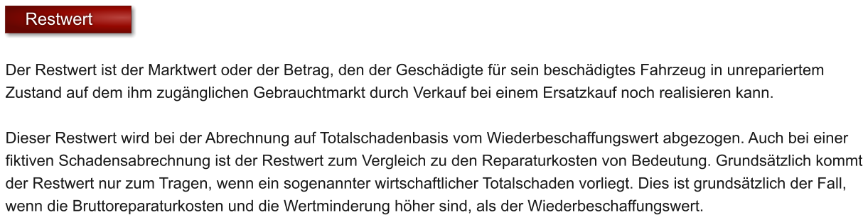 Der Restwert ist der Marktwert oder der Betrag, den der Gesch�digte f�r sein besch�digtes Fahrzeug in unrepariertem Zustand auf dem ihm zug�nglichen Gebrauchtmarkt durch Verkauf bei einem Ersatzkauf noch realisieren kann.   Dieser Restwert wird bei der Abrechnung auf Totalschadenbasis vom Wiederbeschaffungswert abgezogen. Auch bei einer fiktiven Schadensabrechnung ist der Restwert zum Vergleich zu den Reparaturkosten von Bedeutung. Grunds�tzlich kommt der Restwert nur zum Tragen, wenn ein sogenannter wirtschaftlicher Totalschaden vorliegt. Dies ist grunds�tzlich der Fall, wenn die Bruttoreparaturkosten und die Wertminderung h�her sind, als der Wiederbeschaffungswert.     Restwert