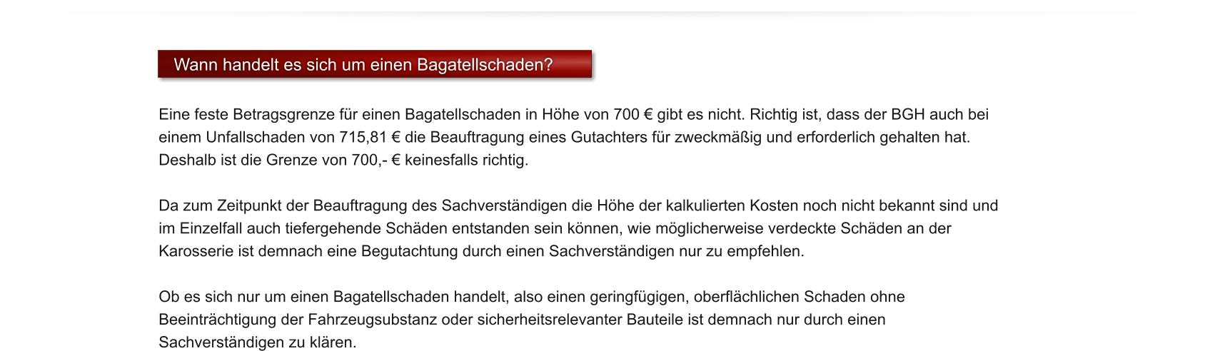 Wann handelt es sich um einen Bagatellschaden?  Eine feste Betragsgrenze f�r einen Bagatellschaden in H�he von 700 � gibt es nicht. Richtig ist, dass der BGH auch bei einem Unfallschaden von 715,81 � die Beauftragung eines Gutachters f�r zweckm��ig und erforderlich gehalten hat. Deshalb ist die Grenze von 700,- � keinesfalls richtig.   Da zum Zeitpunkt der Beauftragung des Sachverst�ndigen die H�he der kalkulierten Kosten noch nicht bekannt sind und im Einzelfall auch tiefergehende Sch�den entstanden sein k�nnen, wie m�glicherweise verdeckte Sch�den an der Karosserie ist demnach eine Begutachtung durch einen Sachverst�ndigen nur zu empfehlen.  Ob es sich nur um einen Bagatellschaden handelt, also einen geringf�gigen, oberfl�chlichen Schaden ohne Beeintr�chtigung der Fahrzeugsubstanz oder sicherheitsrelevanter Bauteile ist demnach nur durch einen Sachverst�ndigen zu kl�ren.