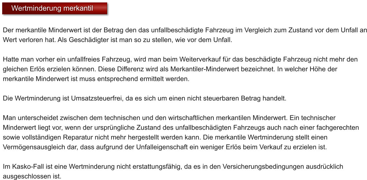 Der merkantile Minderwert ist der Betrag den das unfallbesch�digte Fahrzeug im Vergleich zum Zustand vor dem Unfall an Wert verloren hat. Als Gesch�digter ist man so zu stellen, wie vor dem Unfall.   Hatte man vorher ein unfallfreies Fahrzeug, wird man beim Weiterverkauf f�r das besch�digte Fahrzeug nicht mehr den gleichen Erl�s erzielen k�nnen. Diese Differenz wird als Merkantiler-Minderwert bezeichnet. In welcher H�he der merkantile Minderwert ist muss entsprechend ermittelt werden.  Die Wertminderung ist Umsatzsteuerfrei, da es sich um einen nicht steuerbaren Betrag handelt.  Man unterscheidet zwischen dem technischen und den wirtschaftlichen merkantilen Minderwert. Ein technischer Minderwert liegt vor, wenn der urspr�ngliche Zustand des unfallbesch�digten Fahrzeugs auch nach einer fachgerechten sowie vollst�ndigen Reparatur nicht mehr hergestellt werden kann. Die merkantile Wertminderung stellt einen Verm�gensausgleich dar, dass aufgrund der Unfalleigenschaft ein weniger Erl�s beim Verkauf zu erzielen ist.  Im Kasko-Fall ist eine Wertminderung nicht erstattungsf�hig, da es in den Versicherungsbedingungen ausdr�cklich ausgeschlossen ist.   Wertminderung merkantil