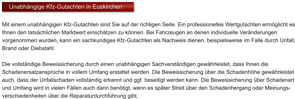 Mit einem unabh�ngigen Kfz-Gutachten sind Sie auf der richtigen Seite. Ein professionelles Wertgutachten erm�glicht es Ihnen den tats�chlichen Marktwert einsch�tzen zu k�nnen. Bei Fahrzeugen an denen individuelle Ver�nderungen vorgenommen wurden, kann ein sachkundiges Kfz-Gutachten als Nachweis dienen, beispielsweise im Falle durch Unfall, Brand oder Diebstahl.  Die vollst�ndige Beweissicherung durch einen unabh�ngigen Sachverst�ndigen gew�hrleistet, dass Ihnen die Schadenersatzanspr�che in vollem Umfang erstattet werden. Die Beweissicherung �ber die Schadenh�he gew�hrleistet auch, dass der Unfallschaden vollst�ndig erkannt und ggf. beseitigt werden kann. Die Beweissicherung �ber Schadenart und Umfang wird in vielen F�llen auch dann ben�tigt, wenn es sp�ter Streit �ber den Schadenhergang oder Meinungs- verschiedenheiten �ber die Reparaturdurchf�hrung gibt.  Unabh�ngige Kfz-Gutachten in Euskirchen