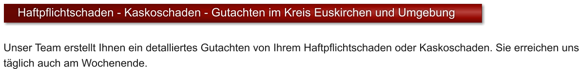 Unser Team erstellt Ihnen ein detalliertes Gutachten von Ihrem Haftpflichtschaden oder Kaskoschaden. Sie erreichen uns t�glich auch am Wochenende.  Haftpflichtschaden - Kaskoschaden - Gutachten im Kreis Euskirchen und Umgebung