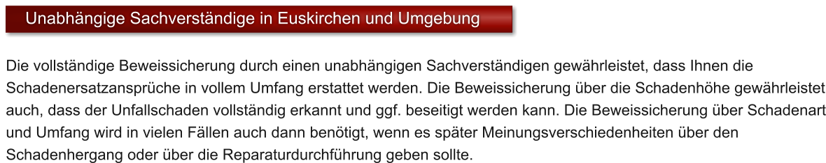 Die vollst�ndige Beweissicherung durch einen unabh�ngigen Sachverst�ndigen gew�hrleistet, dass Ihnen die Schadenersatzanspr�che in vollem Umfang erstattet werden. Die Beweissicherung �ber die Schadenh�he gew�hrleistet auch, dass der Unfallschaden vollst�ndig erkannt und ggf. beseitigt werden kann. Die Beweissicherung �ber Schadenart und Umfang wird in vielen F�llen auch dann ben�tigt, wenn es sp�ter Meinungsverschiedenheiten �ber den Schadenhergang oder �ber die Reparaturdurchf�hrung geben sollte.    Unabh�ngige Sachverst�ndige in Euskirchen und Umgebung
