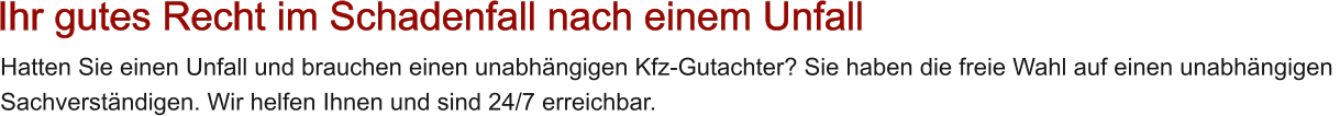 Hatten Sie einen Unfall und brauchen einen unabh�ngigen Kfz-Gutachter? Sie haben die freie Wahl auf einen unabh�ngigen  Sachverst�ndigen. Wir helfen Ihnen und sind 24/7 erreichbar.   Ihr gutes Recht im Schadenfall nach einem Unfall