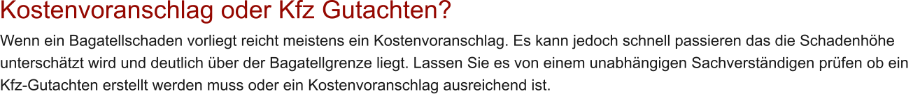 Kostenvoranschlag oder Kfz Gutachten? Wenn ein Bagatellschaden vorliegt reicht meistens ein Kostenvoranschlag. Es kann jedoch schnell passieren das die Schadenh�he  untersch�tzt wird und deutlich �ber der Bagatellgrenze liegt. Lassen Sie es von einem unabh�ngigen Sachverst�ndigen pr�fen ob ein  Kfz-Gutachten erstellt werden muss oder ein Kostenvoranschlag ausreichend ist.