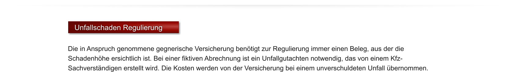 Unfallschaden Regulierung  Die in Anspruch genommene gegnerische Versicherung ben�tigt zur Regulierung immer einen Beleg, aus der die Schadenh�he ersichtlich ist. Bei einer fiktiven Abrechnung ist ein Unfallgutachten notwendig, das von einem Kfz-Sachverst�ndigen erstellt wird. Die Kosten werden von der Versicherung bei einem unverschuldeten Unfall �bernommen.