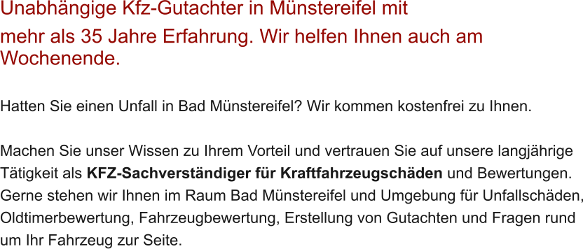 Unabh�ngige Kfz-Gutachter in M�nstereifel mit  mehr als 35 Jahre Erfahrung. Wir helfen Ihnen auch am Wochenende.   Hatten Sie einen Unfall in Bad M�nstereifel? Wir kommen kostenfrei zu Ihnen.  Machen Sie unser Wissen zu Ihrem Vorteil und vertrauen Sie auf unsere langj�hrige T�tigkeit als KFZ-Sachverst�ndiger f�r Kraftfahrzeugsch�den und Bewertungen. Gerne stehen wir Ihnen im Raum Bad M�nstereifel und Umgebung f�r Unfallsch�den, Oldtimerbewertung, Fahrzeugbewertung, Erstellung von Gutachten und Fragen rund um Ihr Fahrzeug zur Seite.