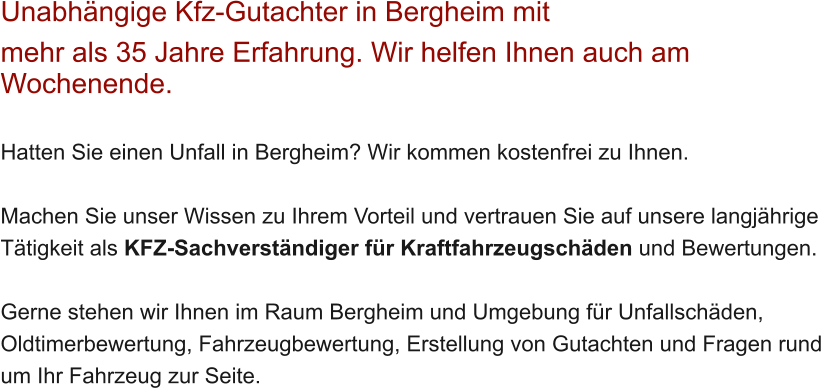 Unabh�ngige Kfz-Gutachter in Bergheim mit  mehr als 35 Jahre Erfahrung. Wir helfen Ihnen auch am Wochenende.   Hatten Sie einen Unfall in Bergheim? Wir kommen kostenfrei zu Ihnen.  Machen Sie unser Wissen zu Ihrem Vorteil und vertrauen Sie auf unsere langj�hrige T�tigkeit als KFZ-Sachverst�ndiger f�r Kraftfahrzeugsch�den und Bewertungen.  Gerne stehen wir Ihnen im Raum Bergheim und Umgebung f�r Unfallsch�den, Oldtimerbewertung, Fahrzeugbewertung, Erstellung von Gutachten und Fragen rund um Ihr Fahrzeug zur Seite.