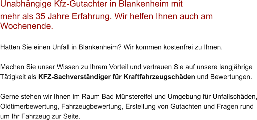 Unabh�ngige Kfz-Gutachter in Blankenheim mit  mehr als 35 Jahre Erfahrung. Wir helfen Ihnen auch am Wochenende.   Hatten Sie einen Unfall in Blankenheim? Wir kommen kostenfrei zu Ihnen.  Machen Sie unser Wissen zu Ihrem Vorteil und vertrauen Sie auf unsere langj�hrige T�tigkeit als KFZ-Sachverst�ndiger f�r Kraftfahrzeugsch�den und Bewertungen.  Gerne stehen wir Ihnen im Raum Bad M�nstereifel und Umgebung f�r Unfallsch�den, Oldtimerbewertung, Fahrzeugbewertung, Erstellung von Gutachten und Fragen rund um Ihr Fahrzeug zur Seite.