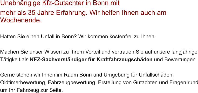 Unabh�ngige Kfz-Gutachter in Bonn mit  mehr als 35 Jahre Erfahrung. Wir helfen Ihnen auch am Wochenende.   Hatten Sie einen Unfall in Bonn? Wir kommen kostenfrei zu Ihnen.  Machen Sie unser Wissen zu Ihrem Vorteil und vertrauen Sie auf unsere langj�hrige T�tigkeit als KFZ-Sachverst�ndiger f�r Kraftfahrzeugsch�den und Bewertungen.  Gerne stehen wir Ihnen im Raum Bonn und Umgebung f�r Unfallsch�den, Oldtimerbewertung, Fahrzeugbewertung, Erstellung von Gutachten und Fragen rund um Ihr Fahrzeug zur Seite.