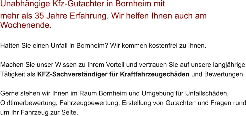 Unabh�ngige Kfz-Gutachter in Bornheim mit  mehr als 35 Jahre Erfahrung. Wir helfen Ihnen auch am Wochenende.   Hatten Sie einen Unfall in Bornheim? Wir kommen kostenfrei zu Ihnen.  Machen Sie unser Wissen zu Ihrem Vorteil und vertrauen Sie auf unsere langj�hrige T�tigkeit als KFZ-Sachverst�ndiger f�r Kraftfahrzeugsch�den und Bewertungen.  Gerne stehen wir Ihnen im Raum Bornheim und Umgebung f�r Unfallsch�den, Oldtimerbewertung, Fahrzeugbewertung, Erstellung von Gutachten und Fragen rund um Ihr Fahrzeug zur Seite.
