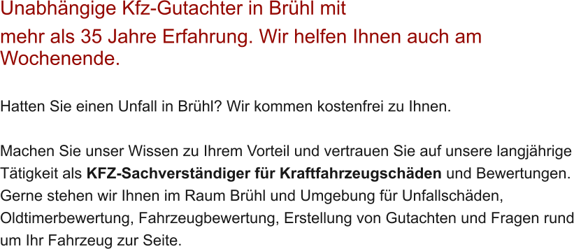 Unabh�ngige Kfz-Gutachter in Br�hl mit  mehr als 35 Jahre Erfahrung. Wir helfen Ihnen auch am Wochenende.   Hatten Sie einen Unfall in Br�hl? Wir kommen kostenfrei zu Ihnen.  Machen Sie unser Wissen zu Ihrem Vorteil und vertrauen Sie auf unsere langj�hrige T�tigkeit als KFZ-Sachverst�ndiger f�r Kraftfahrzeugsch�den und Bewertungen. Gerne stehen wir Ihnen im Raum Br�hl und Umgebung f�r Unfallsch�den, Oldtimerbewertung, Fahrzeugbewertung, Erstellung von Gutachten und Fragen rund um Ihr Fahrzeug zur Seite.