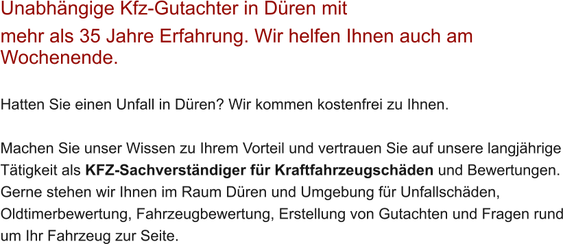Unabh�ngige Kfz-Gutachter in D�ren mit  mehr als 35 Jahre Erfahrung. Wir helfen Ihnen auch am Wochenende.   Hatten Sie einen Unfall in D�ren? Wir kommen kostenfrei zu Ihnen.  Machen Sie unser Wissen zu Ihrem Vorteil und vertrauen Sie auf unsere langj�hrige T�tigkeit als KFZ-Sachverst�ndiger f�r Kraftfahrzeugsch�den und Bewertungen. Gerne stehen wir Ihnen im Raum D�ren und Umgebung f�r Unfallsch�den, Oldtimerbewertung, Fahrzeugbewertung, Erstellung von Gutachten und Fragen rund um Ihr Fahrzeug zur Seite.