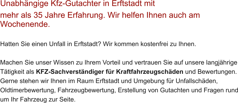 Unabh�ngige Kfz-Gutachter in Erftstadt mit  mehr als 35 Jahre Erfahrung. Wir helfen Ihnen auch am Wochenende.   Hatten Sie einen Unfall in Erftstadt? Wir kommen kostenfrei zu Ihnen.  Machen Sie unser Wissen zu Ihrem Vorteil und vertrauen Sie auf unsere langj�hrige T�tigkeit als KFZ-Sachverst�ndiger f�r Kraftfahrzeugsch�den und Bewertungen. Gerne stehen wir Ihnen im Raum Erftstadt und Umgebung f�r Unfallsch�den, Oldtimerbewertung, Fahrzeugbewertung, Erstellung von Gutachten und Fragen rund um Ihr Fahrzeug zur Seite.