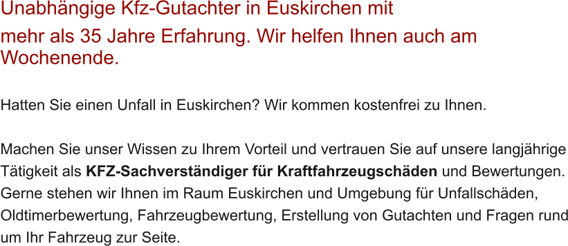 Unabh�ngige Kfz-Gutachter in Euskirchen mit  mehr als 35 Jahre Erfahrung. Wir helfen Ihnen auch am Wochenende.   Hatten Sie einen Unfall in Euskirchen? Wir kommen kostenfrei zu Ihnen.  Machen Sie unser Wissen zu Ihrem Vorteil und vertrauen Sie auf unsere langj�hrige T�tigkeit als KFZ-Sachverst�ndiger f�r Kraftfahrzeugsch�den und Bewertungen. Gerne stehen wir Ihnen im Raum Euskirchen und Umgebung f�r Unfallsch�den, Oldtimerbewertung, Fahrzeugbewertung, Erstellung von Gutachten und Fragen rund um Ihr Fahrzeug zur Seite.