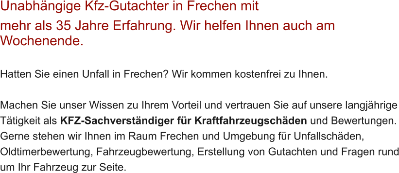 Unabh�ngige Kfz-Gutachter in Frechen mit  mehr als 35 Jahre Erfahrung. Wir helfen Ihnen auch am Wochenende.   Hatten Sie einen Unfall in Frechen? Wir kommen kostenfrei zu Ihnen.  Machen Sie unser Wissen zu Ihrem Vorteil und vertrauen Sie auf unsere langj�hrige T�tigkeit als KFZ-Sachverst�ndiger f�r Kraftfahrzeugsch�den und Bewertungen. Gerne stehen wir Ihnen im Raum Frechen und Umgebung f�r Unfallsch�den, Oldtimerbewertung, Fahrzeugbewertung, Erstellung von Gutachten und Fragen rund um Ihr Fahrzeug zur Seite.