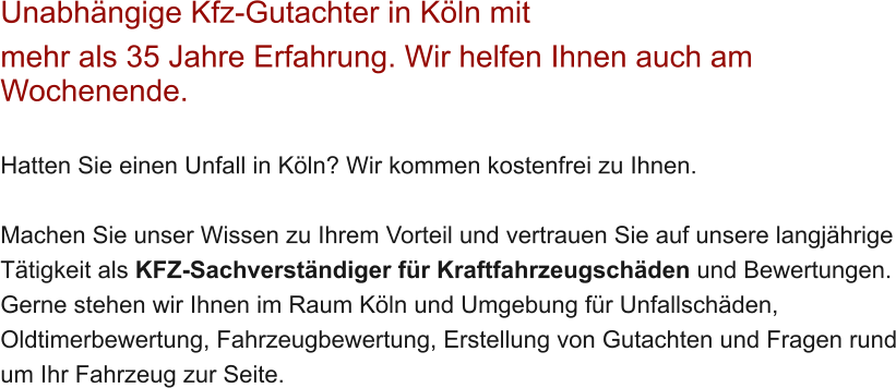 Unabh�ngige Kfz-Gutachter in K�ln mit  mehr als 35 Jahre Erfahrung. Wir helfen Ihnen auch am Wochenende.   Hatten Sie einen Unfall in K�ln? Wir kommen kostenfrei zu Ihnen.  Machen Sie unser Wissen zu Ihrem Vorteil und vertrauen Sie auf unsere langj�hrige T�tigkeit als KFZ-Sachverst�ndiger f�r Kraftfahrzeugsch�den und Bewertungen. Gerne stehen wir Ihnen im Raum K�ln und Umgebung f�r Unfallsch�den, Oldtimerbewertung, Fahrzeugbewertung, Erstellung von Gutachten und Fragen rund um Ihr Fahrzeug zur Seite.
