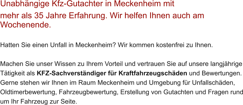 Unabh�ngige Kfz-Gutachter in Meckenheim mit  mehr als 35 Jahre Erfahrung. Wir helfen Ihnen auch am Wochenende.   Hatten Sie einen Unfall in Meckenheim? Wir kommen kostenfrei zu Ihnen.  Machen Sie unser Wissen zu Ihrem Vorteil und vertrauen Sie auf unsere langj�hrige T�tigkeit als KFZ-Sachverst�ndiger f�r Kraftfahrzeugsch�den und Bewertungen. Gerne stehen wir Ihnen im Raum Meckenheim und Umgebung f�r Unfallsch�den, Oldtimerbewertung, Fahrzeugbewertung, Erstellung von Gutachten und Fragen rund um Ihr Fahrzeug zur Seite.