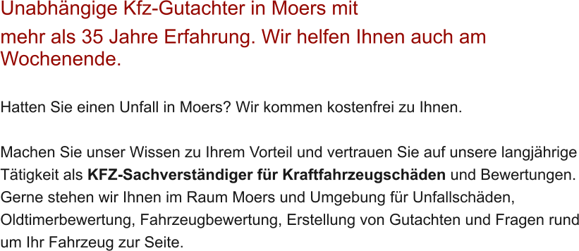 Unabh�ngige Kfz-Gutachter in Moers mit  mehr als 35 Jahre Erfahrung. Wir helfen Ihnen auch am Wochenende.   Hatten Sie einen Unfall in Moers? Wir kommen kostenfrei zu Ihnen.  Machen Sie unser Wissen zu Ihrem Vorteil und vertrauen Sie auf unsere langj�hrige T�tigkeit als KFZ-Sachverst�ndiger f�r Kraftfahrzeugsch�den und Bewertungen. Gerne stehen wir Ihnen im Raum Moers und Umgebung f�r Unfallsch�den, Oldtimerbewertung, Fahrzeugbewertung, Erstellung von Gutachten und Fragen rund um Ihr Fahrzeug zur Seite.