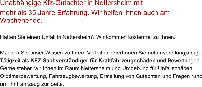 Unabh�ngige Kfz-Gutachter in Nettersheim mit  mehr als 35 Jahre Erfahrung. Wir helfen Ihnen auch am Wochenende.   Hatten Sie einen Unfall in Nettersheim? Wir kommen kostenfrei zu Ihnen.  Machen Sie unser Wissen zu Ihrem Vorteil und vertrauen Sie auf unsere langj�hrige T�tigkeit als KFZ-Sachverst�ndiger f�r Kraftfahrzeugsch�den und Bewertungen. Gerne stehen wir Ihnen im Raum Nettersheim und Umgebung f�r Unfallsch�den, Oldtimerbewertung, Fahrzeugbewertung, Erstellung von Gutachten und Fragen rund um Ihr Fahrzeug zur Seite.