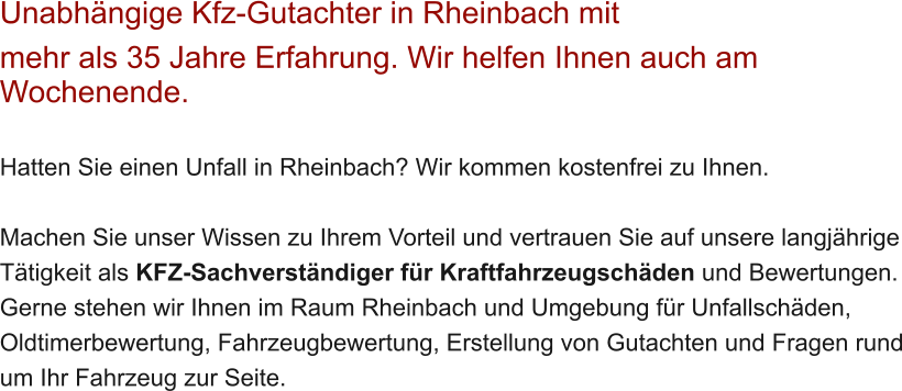 Unabh�ngige Kfz-Gutachter in Rheinbach mit  mehr als 35 Jahre Erfahrung. Wir helfen Ihnen auch am Wochenende.   Hatten Sie einen Unfall in Rheinbach? Wir kommen kostenfrei zu Ihnen.  Machen Sie unser Wissen zu Ihrem Vorteil und vertrauen Sie auf unsere langj�hrige T�tigkeit als KFZ-Sachverst�ndiger f�r Kraftfahrzeugsch�den und Bewertungen. Gerne stehen wir Ihnen im Raum Rheinbach und Umgebung f�r Unfallsch�den, Oldtimerbewertung, Fahrzeugbewertung, Erstellung von Gutachten und Fragen rund um Ihr Fahrzeug zur Seite.