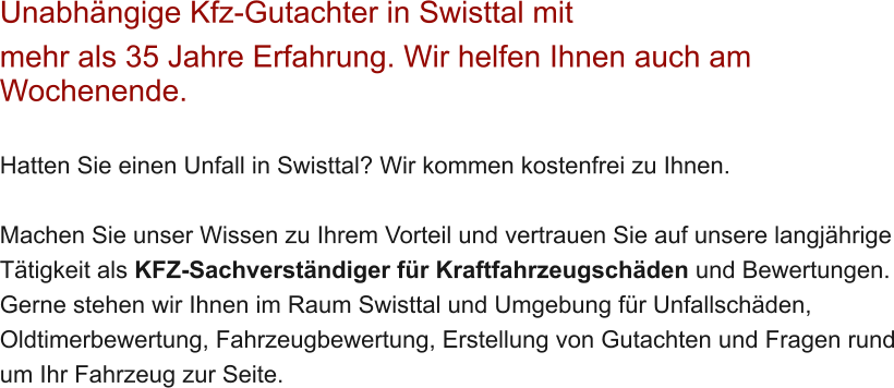 Unabh�ngige Kfz-Gutachter in Swisttal mit  mehr als 35 Jahre Erfahrung. Wir helfen Ihnen auch am Wochenende.   Hatten Sie einen Unfall in Swisttal? Wir kommen kostenfrei zu Ihnen.  Machen Sie unser Wissen zu Ihrem Vorteil und vertrauen Sie auf unsere langj�hrige T�tigkeit als KFZ-Sachverst�ndiger f�r Kraftfahrzeugsch�den und Bewertungen. Gerne stehen wir Ihnen im Raum Swisttal und Umgebung f�r Unfallsch�den, Oldtimerbewertung, Fahrzeugbewertung, Erstellung von Gutachten und Fragen rund um Ihr Fahrzeug zur Seite.