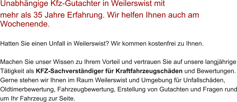 Unabh�ngige Kfz-Gutachter in Weilerswist mit  mehr als 35 Jahre Erfahrung. Wir helfen Ihnen auch am Wochenende.   Hatten Sie einen Unfall in Weilerswist? Wir kommen kostenfrei zu Ihnen.  Machen Sie unser Wissen zu Ihrem Vorteil und vertrauen Sie auf unsere langj�hrige T�tigkeit als KFZ-Sachverst�ndiger f�r Kraftfahrzeugsch�den und Bewertungen. Gerne stehen wir Ihnen im Raum Weilerswist und Umgebung f�r Unfallsch�den, Oldtimerbewertung, Fahrzeugbewertung, Erstellung von Gutachten und Fragen rund um Ihr Fahrzeug zur Seite.